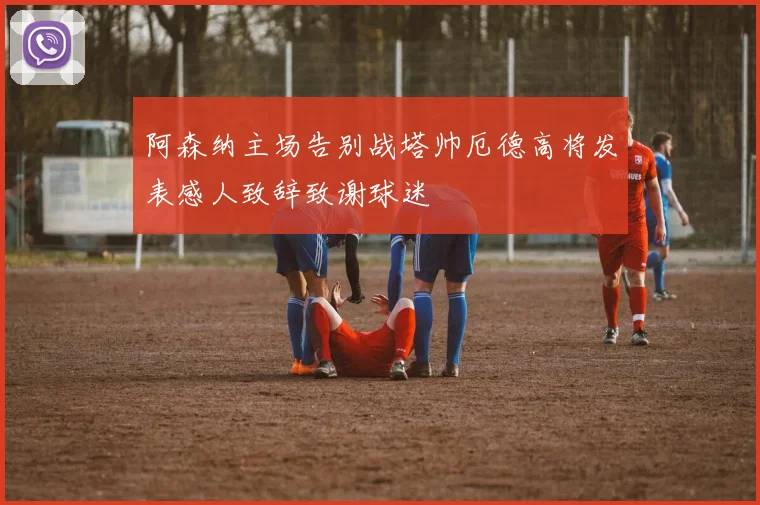 阿森纳主场告别战塔帅厄德高将发表感人致辞致谢球迷