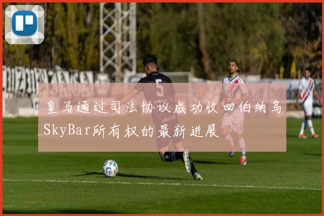 皇马通过司法协议成功收回伯纳乌SkyBar所有权的最新进展