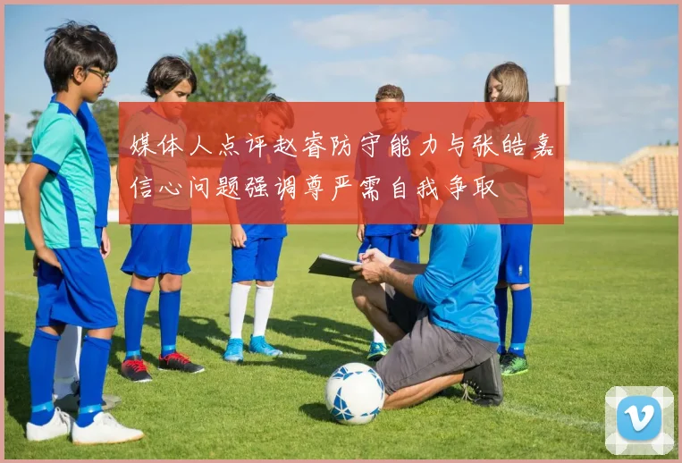 媒体人点评赵睿防守能力与张皓嘉信心问题强调尊严需自我争取