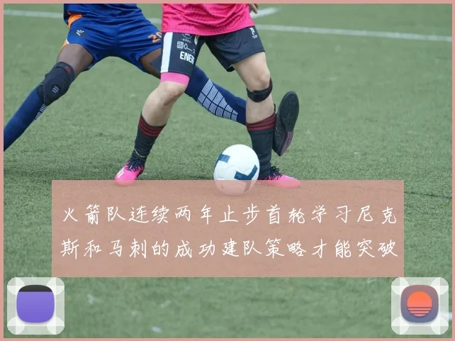 火箭队连续两年止步首轮学习尼克斯和马刺的成功建队策略才能突破瓶颈