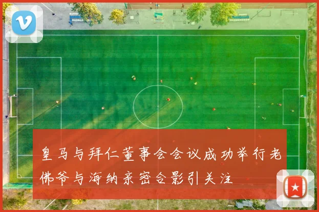 皇马与拜仁董事会会议成功举行老佛爷与海纳亲密合影引关注