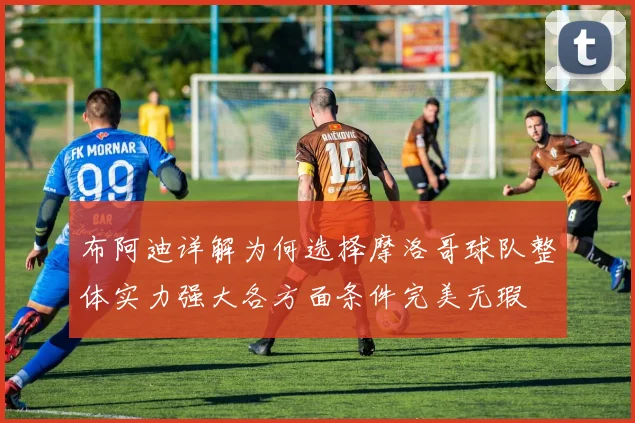 布阿迪详解为何选择摩洛哥球队整体实力强大各方面条件完美无瑕