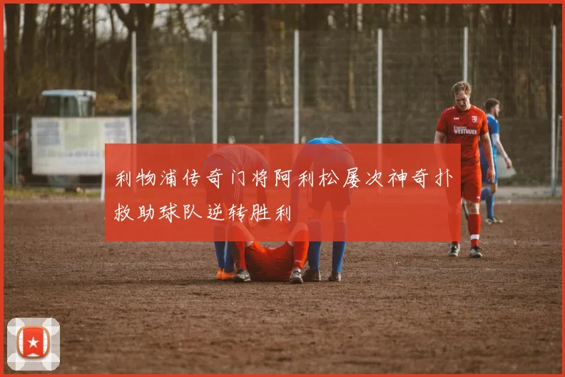 利物浦传奇门将阿利松屡次神奇扑救助球队逆转胜利