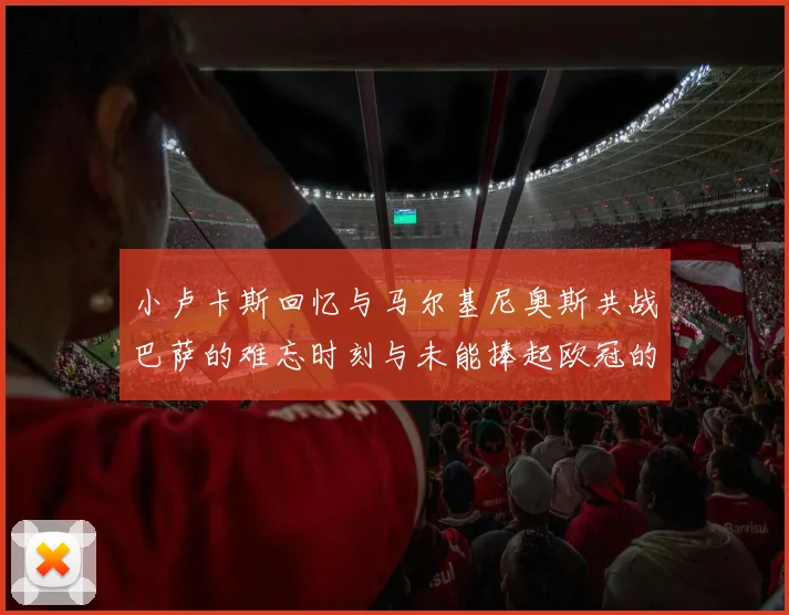 小卢卡斯回忆与马尔基尼奥斯共战巴萨的难忘时刻与未能捧起欧冠的遗憾