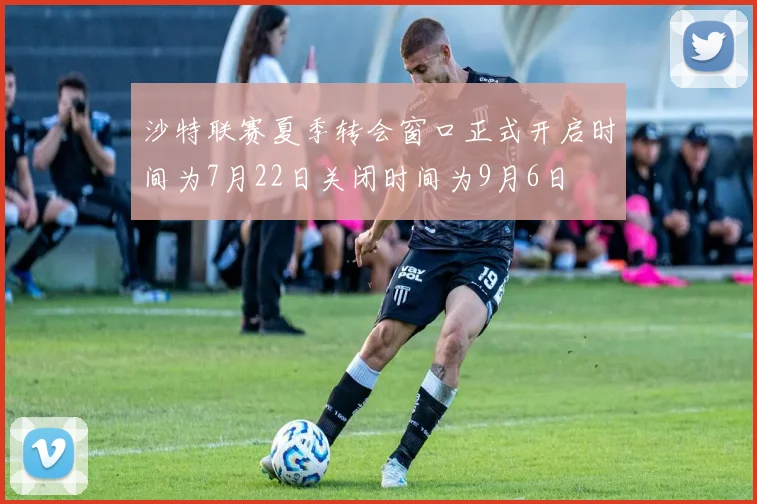 沙特联赛夏季转会窗口正式开启时间为7月22日关闭时间为9月6日