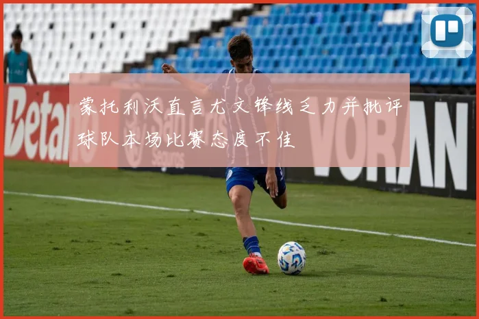 蒙托利沃直言尤文锋线乏力并批评球队本场比赛态度不佳