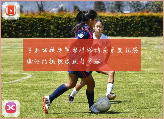 亨利回顾与阿尔特塔的关系变化感谢他的执教成就与贡献