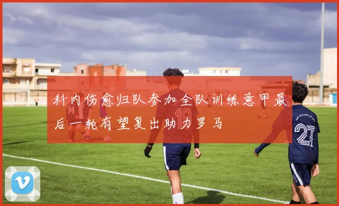 科内伤愈归队参加全队训练意甲最后一轮有望复出助力罗马