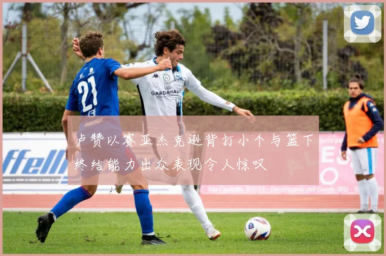 卢赞以赛亚杰克逊背打小个与篮下终结能力出众表现令人惊叹